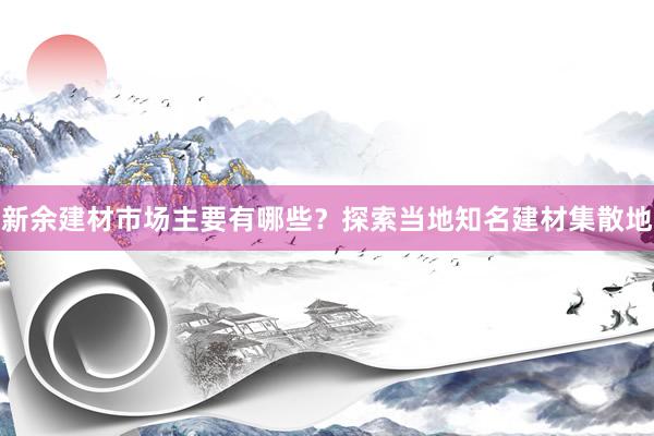 新余建材市场主要有哪些？探索当地知名建材集散地